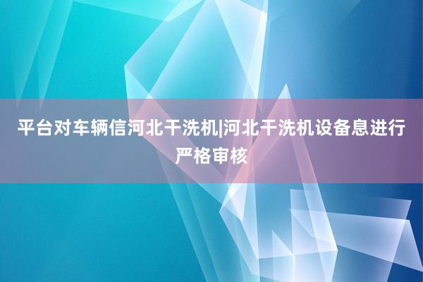 平台对车辆信河北干洗机|河北干洗机设备息进行严格审核