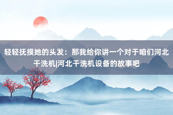 轻轻抚摸她的头发:那我给你讲一个对于咱们河北干洗机|河北干洗机设备的故事吧
